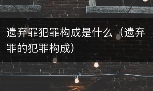 遗弃罪犯罪构成是什么（遗弃罪的犯罪构成）