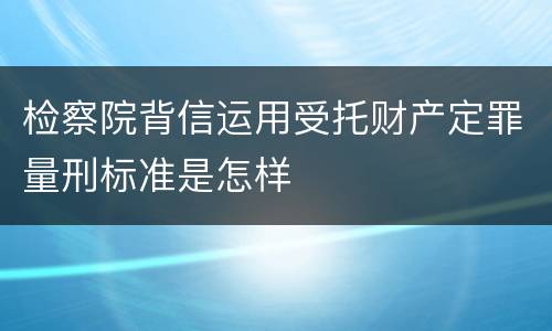 检察院背信运用受托财产定罪量刑标准是怎样