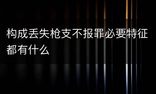 构成丢失枪支不报罪必要特征都有什么