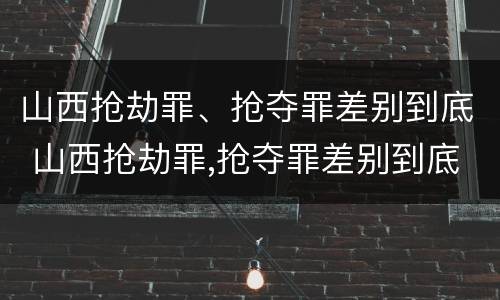 山西抢劫罪、抢夺罪差别到底 山西抢劫罪,抢夺罪差别到底有多大