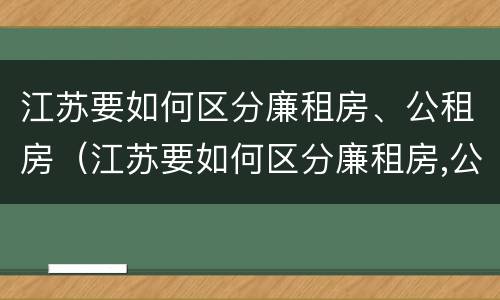江苏要如何区分廉租房、公租房（江苏要如何区分廉租房,公租房和商品房）