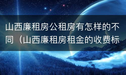 山西廉租房公租房有怎样的不同（山西廉租房租金的收费标准）