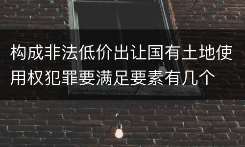 构成非法低价出让国有土地使用权犯罪要满足要素有几个