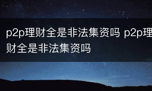 p2p理财全是非法集资吗 p2p理财全是非法集资吗