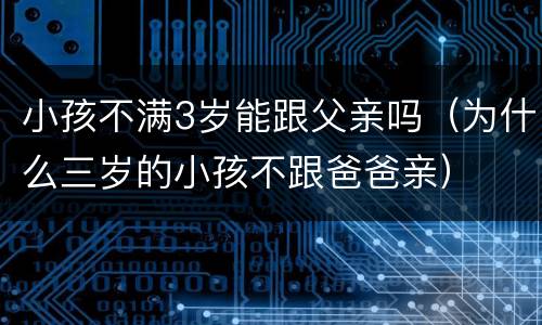 小孩不满3岁能跟父亲吗（为什么三岁的小孩不跟爸爸亲）
