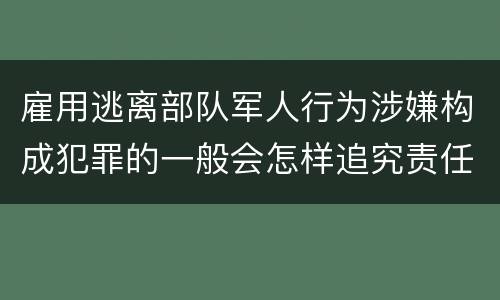 雇用逃离部队军人行为涉嫌构成犯罪的一般会怎样追究责任