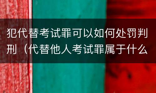 犯代替考试罪可以如何处罚判刑（代替他人考试罪属于什么类犯罪）