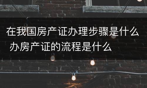在我国房产证办理步骤是什么 办房产证的流程是什么
