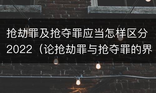 抢劫罪及抢夺罪应当怎样区分2022（论抢劫罪与抢夺罪的界限）