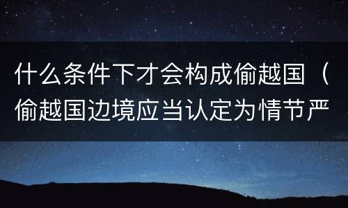 什么条件下才会构成偷越国（偷越国边境应当认定为情节严重的情形是）