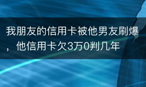我朋友的信用卡被他男友刷爆，他信用卡欠3万0判几年