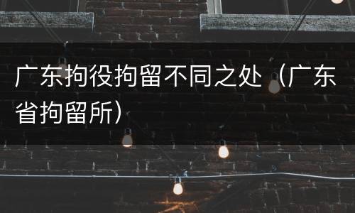 广东拘役拘留不同之处（广东省拘留所）