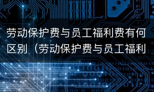 劳动保护费与员工福利费有何区别（劳动保护费与员工福利费有何区别和联系）