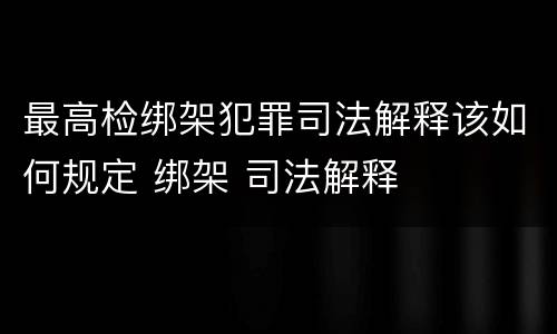 最高检绑架犯罪司法解释该如何规定 绑架 司法解释
