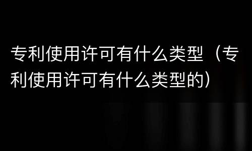 专利使用许可有什么类型（专利使用许可有什么类型的）