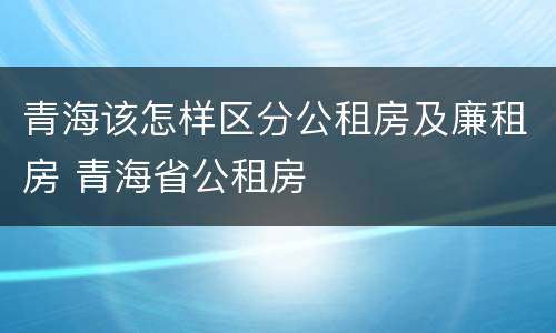 青海该怎样区分公租房及廉租房 青海省公租房