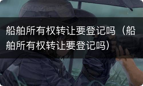 船舶所有权转让要登记吗（船舶所有权转让要登记吗）