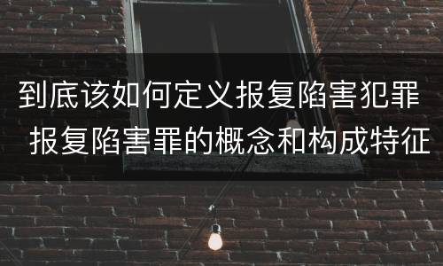 到底该如何定义报复陷害犯罪 报复陷害罪的概念和构成特征