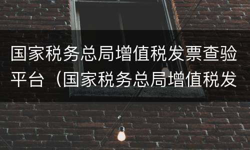 国家税务总局增值税发票查验平台（国家税务总局增值税发票查验平台打不开）