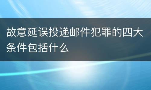 故意延误投递邮件犯罪的四大条件包括什么