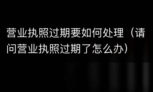 营业执照过期要如何处理（请问营业执照过期了怎么办）