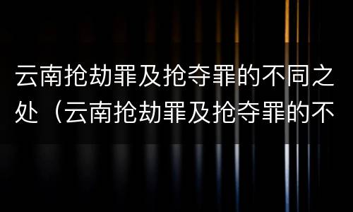 云南抢劫罪及抢夺罪的不同之处（云南抢劫罪及抢夺罪的不同之处有哪些）