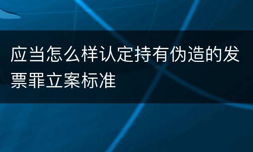 应当怎么样认定持有伪造的发票罪立案标准