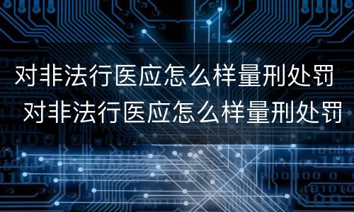 对非法行医应怎么样量刑处罚 对非法行医应怎么样量刑处罚