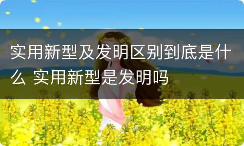 实用新型及发明区别到底是什么 实用新型是发明吗