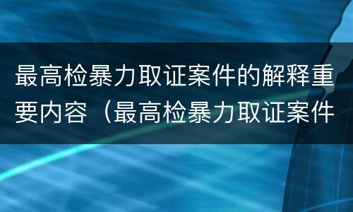 最高检暴力取证案件的解释重要内容（最高检暴力取证案件的解释重要内容是）