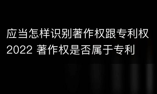 应当怎样识别著作权跟专利权2022 著作权是否属于专利