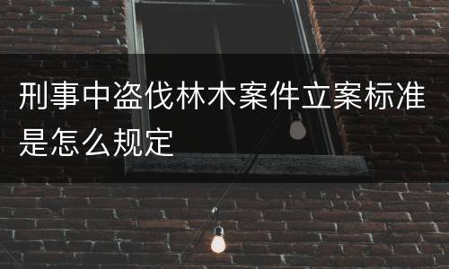 刑事中盗伐林木案件立案标准是怎么规定