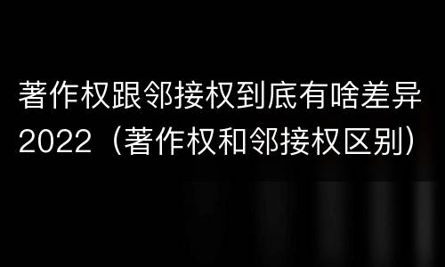著作权跟邻接权到底有啥差异2022（著作权和邻接权区别）