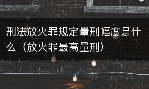 刑法放火罪规定量刑幅度是什么（放火罪最高量刑）