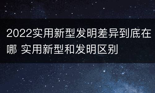 2022实用新型发明差异到底在哪 实用新型和发明区别