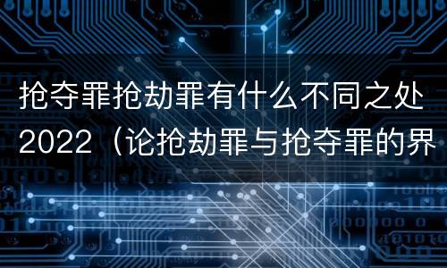 抢夺罪抢劫罪有什么不同之处2022（论抢劫罪与抢夺罪的界限）