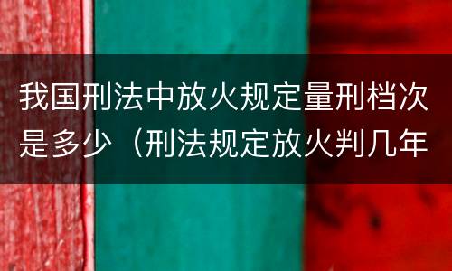我国刑法中放火规定量刑档次是多少（刑法规定放火判几年）