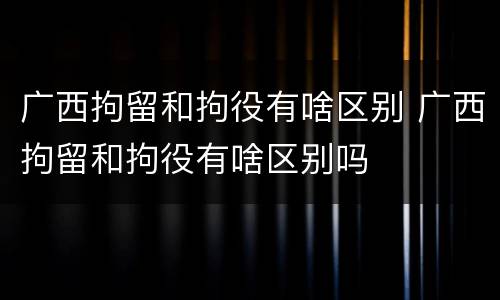 广西拘留和拘役有啥区别 广西拘留和拘役有啥区别吗
