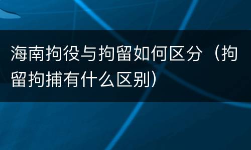 海南拘役与拘留如何区分（拘留拘捕有什么区别）