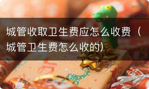城管收取卫生费应怎么收费（城管卫生费怎么收的）