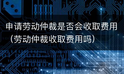 申请劳动仲裁是否会收取费用（劳动仲裁收取费用吗）