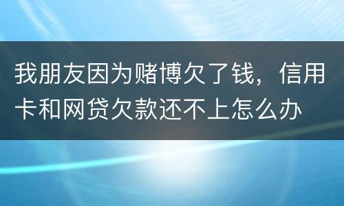我朋友因为赌博欠了钱，信用卡和网贷欠款还不上怎么办