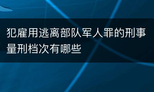 犯雇用逃离部队军人罪的刑事量刑档次有哪些