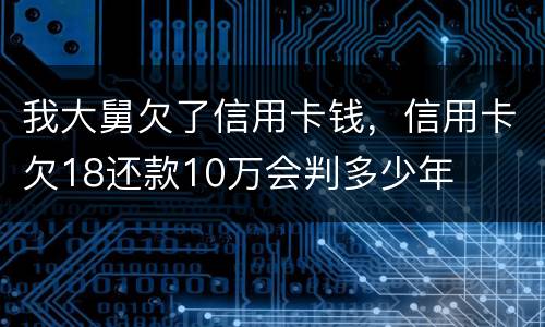我大舅欠了信用卡钱，信用卡欠18还款10万会判多少年