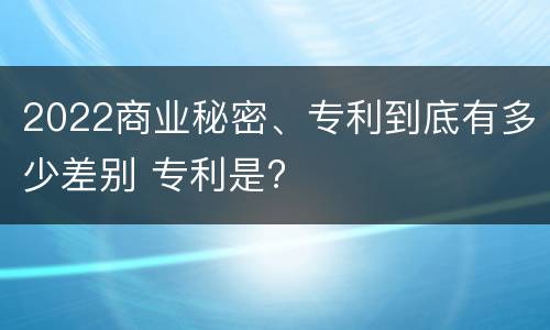 2022商业秘密、专利到底有多少差别 专利是?