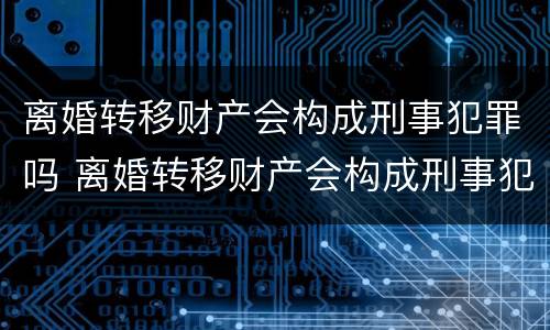 离婚转移财产会构成刑事犯罪吗 离婚转移财产会构成刑事犯罪吗判几年