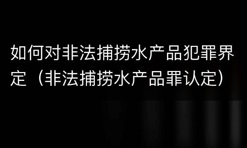 如何对非法捕捞水产品犯罪界定（非法捕捞水产品罪认定）