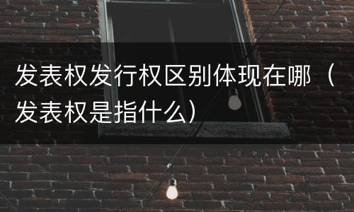 发表权发行权区别体现在哪（发表权是指什么）