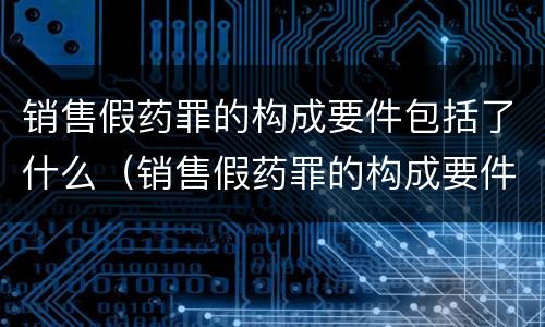 销售假药罪的构成要件包括了什么（销售假药罪的构成要件包括了什么内容）
