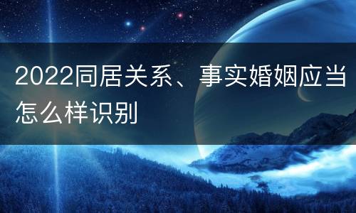 2022同居关系、事实婚姻应当怎么样识别